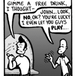 JOHN: Joe, the bartender won't gimme a free drink, I thought--
JOEY: John... look, no, OK? You're lucky I even let you guys play....