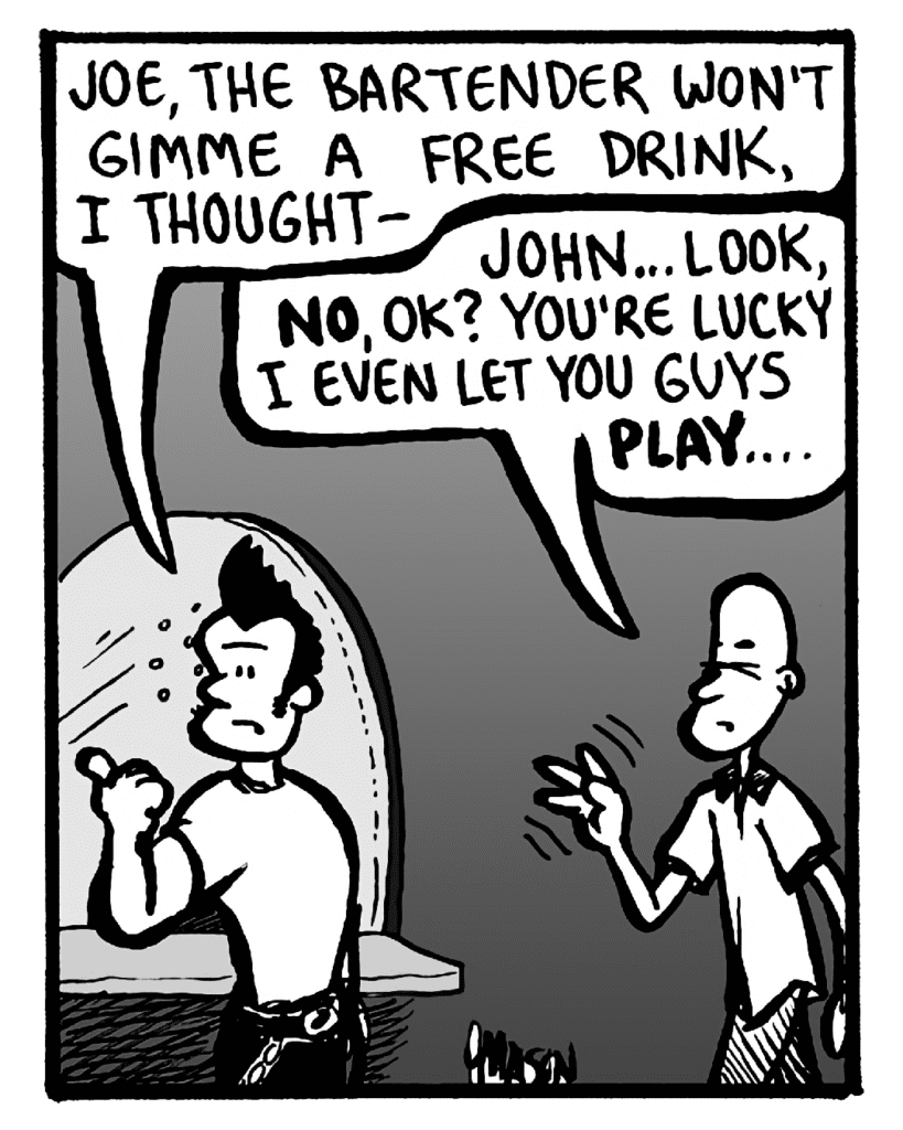 JOHN: Joe, the bartender won't gimme a free drink, I thought--
JOEY: John... look, no, OK? You're lucky I even let you guys play....