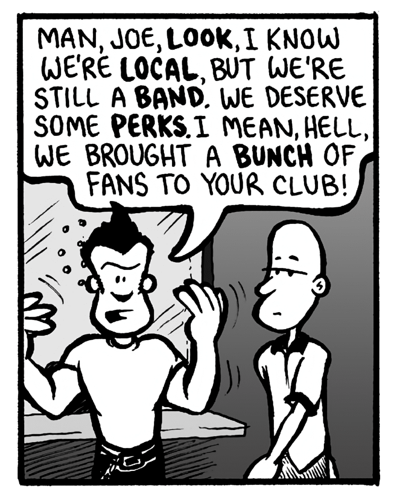 JOHN: Man, Joe, look, I know we're local, but we're still a band. We deserve some perks. I mean, hell, we brought a bunch of fans to your club!