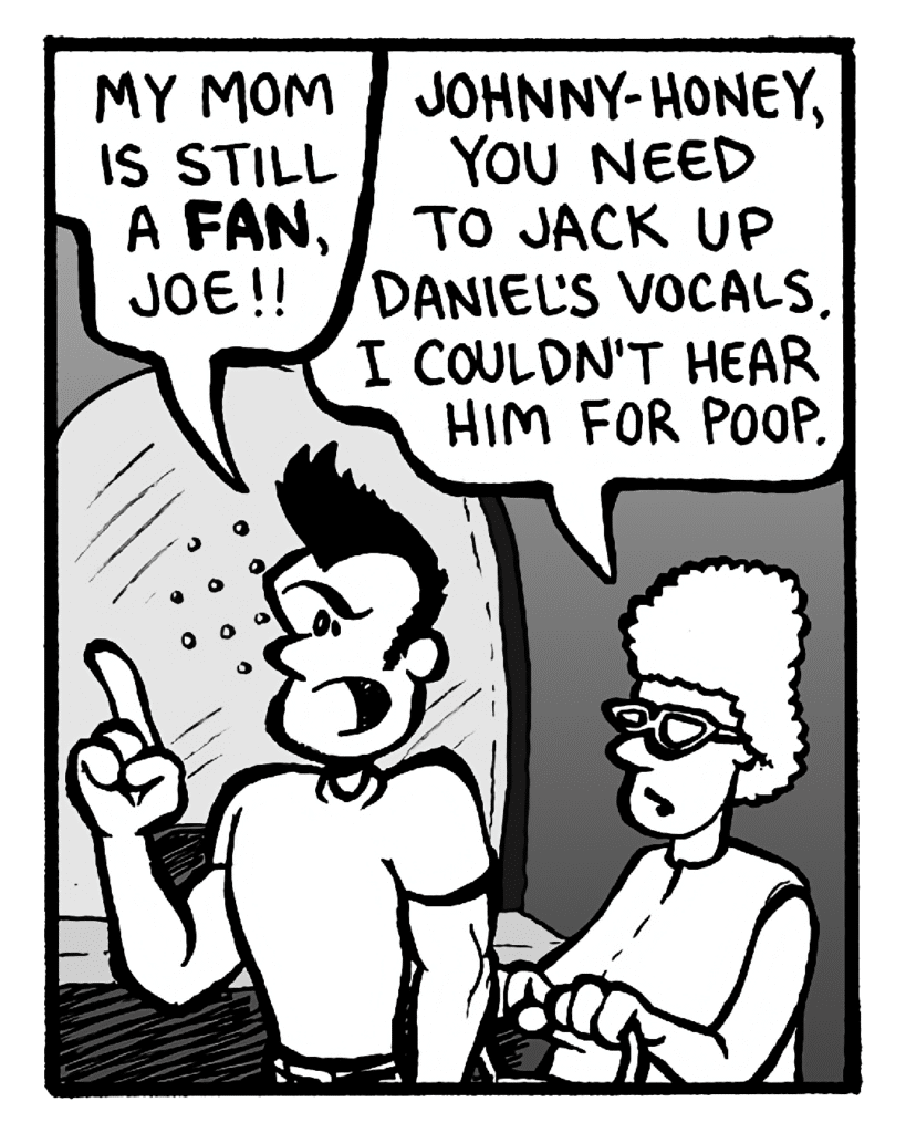 JOHN: My mom is still is a fan, Joe!!
MOM: Johnny-honey, you need to jack up Daniel's vocals. I couldn't hear him for poop.