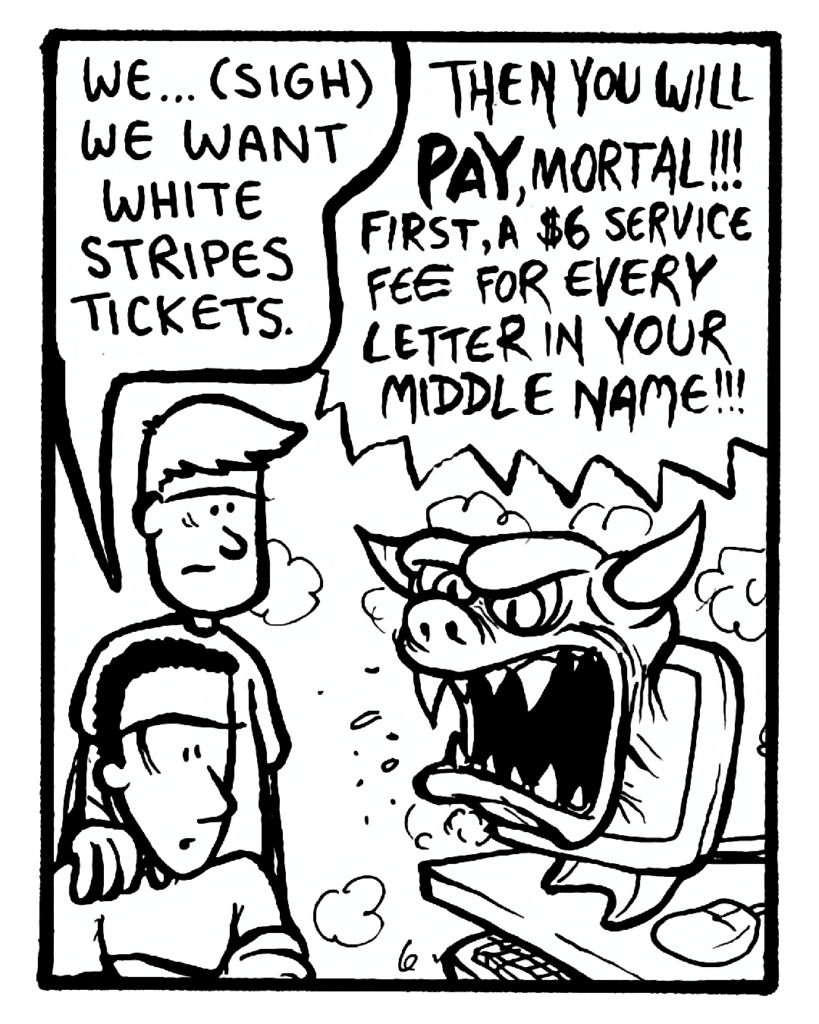 CARLOS: We... (sigh) we want White Stripes tickets.
TMDEMON: Then you will pay, mortal!!! First, a $6 service fee for every letter in your middle name!!!