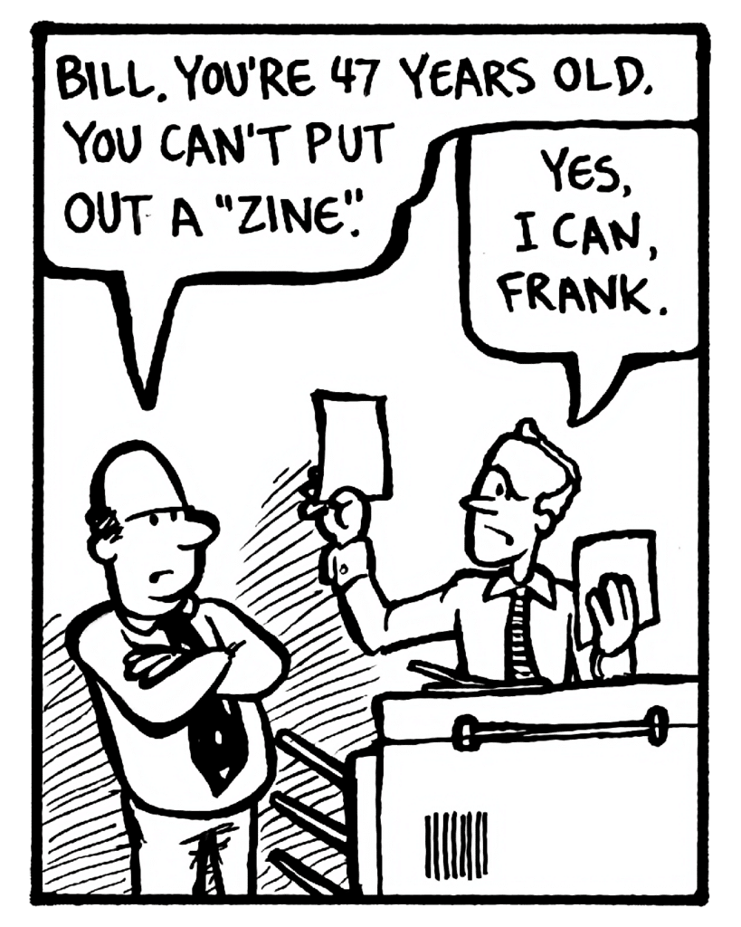 FRANK: Bill. You're 47 years old. You can't put out a "zine".
BILL: Yes, I can, Frank.