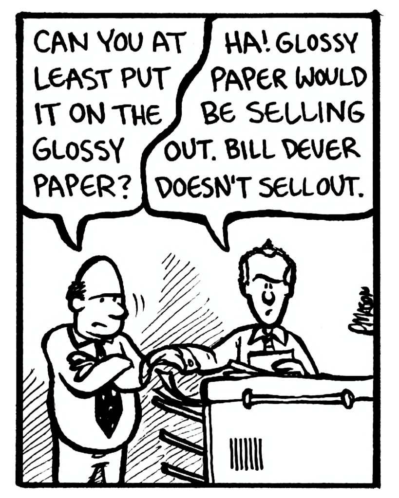 FRANK: Can you at least put it on the glossy paper?
BILL: Ha! Glossy paper would be selling out. Bill Dever doesn't sell out.