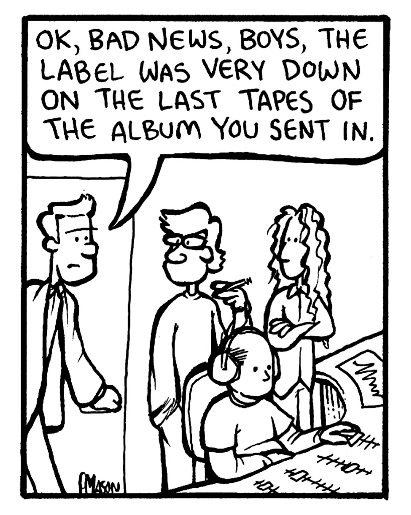 AGENT: OK, bad news, boys, the label was very down on the last tapes of the album you sent in.