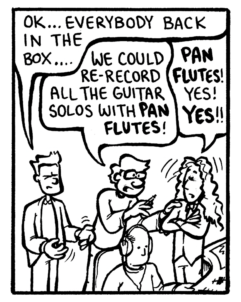 AGENT: OK... everybody back in the box....
GORDON CRANWICK: We could re-record all the guitar solos with pan flutes!
KEVIN EDO: Pan flutes! Yes! Yes!
ROCCO: (silent)