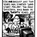 RONI: Man. Hard to believe. Kevin Edo, our bassist just two years ago, started "Jumpstart Malady", the most successful rock band in twenty years.
KEVIN EDO: (silent)