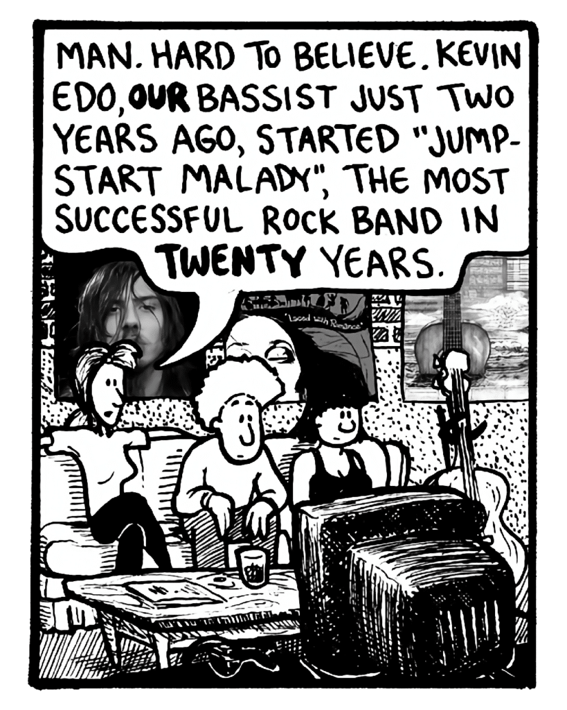 RONI: Man. Hard to believe. Kevin Edo, our bassist just two years ago, started "Jumpstart Malady", the most successful rock band in twenty years.
KEVIN EDO: (silent)