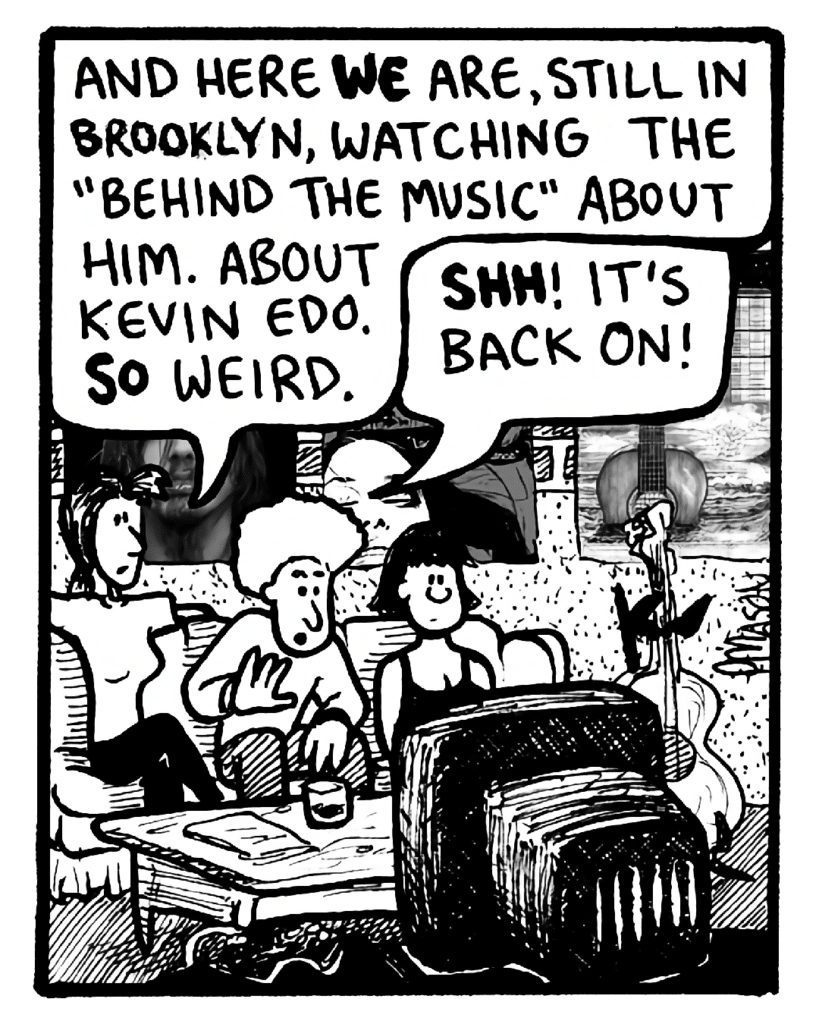 RONI: And here we are, still in Brooklyn, watching the "Behind the Music" about him. About Kevin Edo. So weird.
DAN: Shh! It's back on!