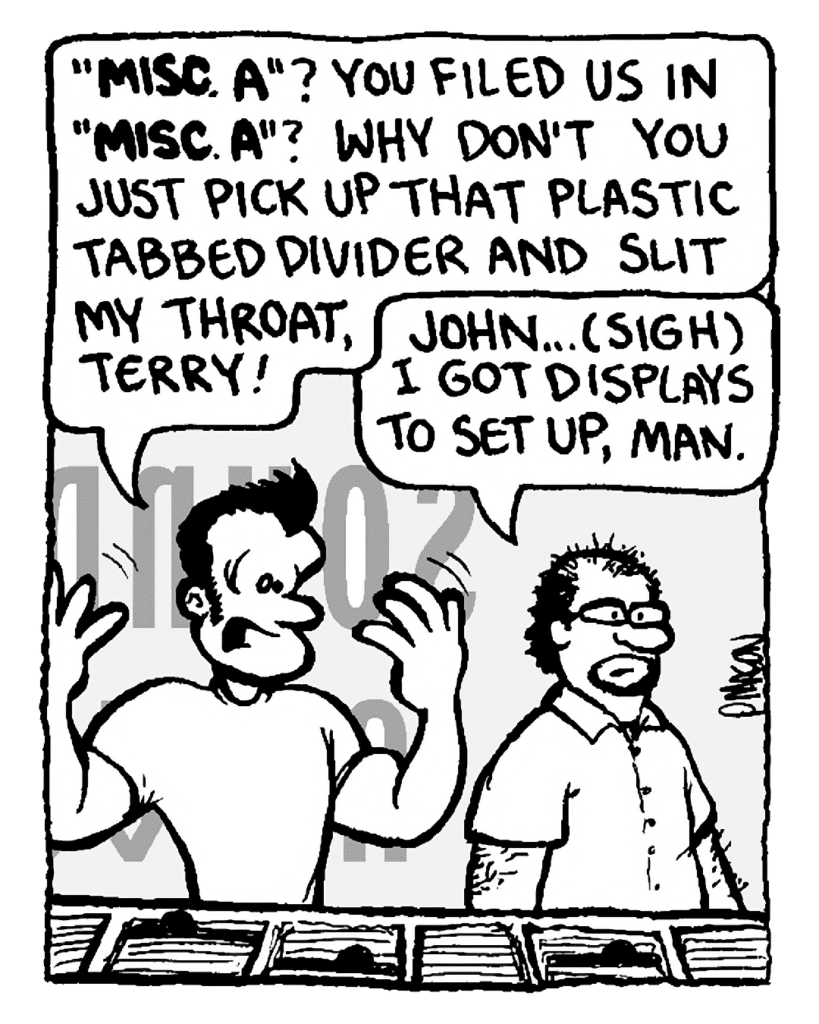 JOHN: "Misc. A"? You filed us in "Misc. A"? Why don't you just pick up that plastic tabbed divider and slit my throat, Terry!
TERRY: John... (sigh) I got displays to set up, man.