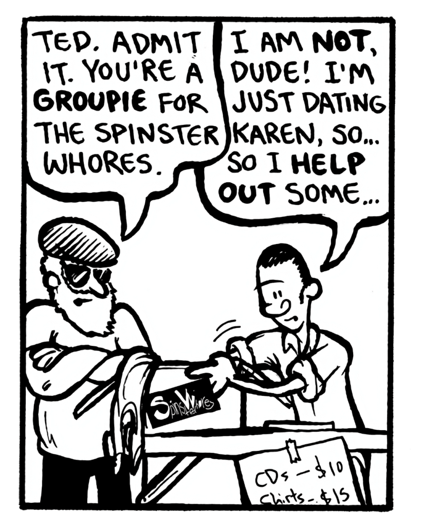 REYNOLDS: Ted. Admit it. You're a groupie for the Spinster Whores.
TED: I am not, dude! I'm just dating Karen, so... so I help out some...