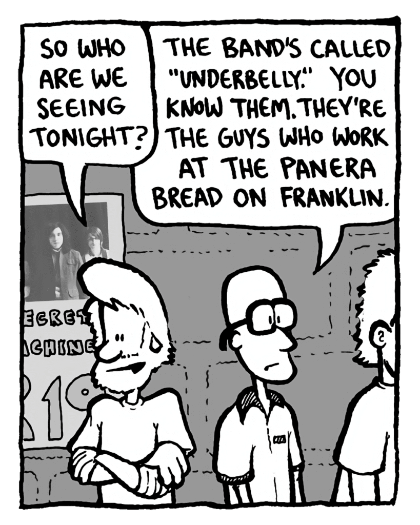 GREG: So who are we seeing tonight?
BRETT: The band's called "Underbelly". You know them. They're the guys who work at the Panera bread on Franklin.
