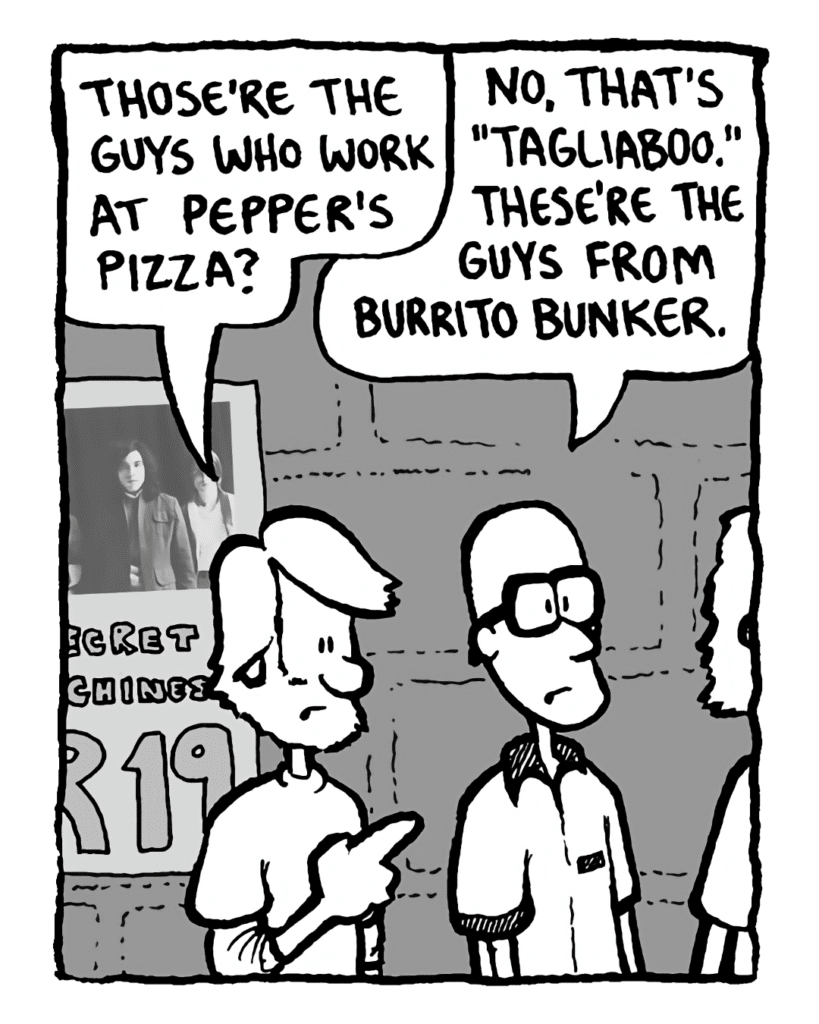 GREG: Those're the guys who work at Pepper's pizza?
BRETT: No that's "Tagliaboo". These're the guys from Burrito Bunker.