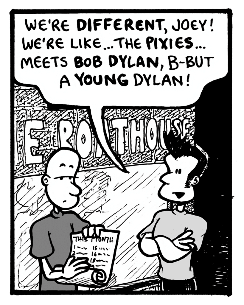 JOHN: We're different, Joey! We're like... the Pixies... meets Bob Dylan, b-but a young Dylan!