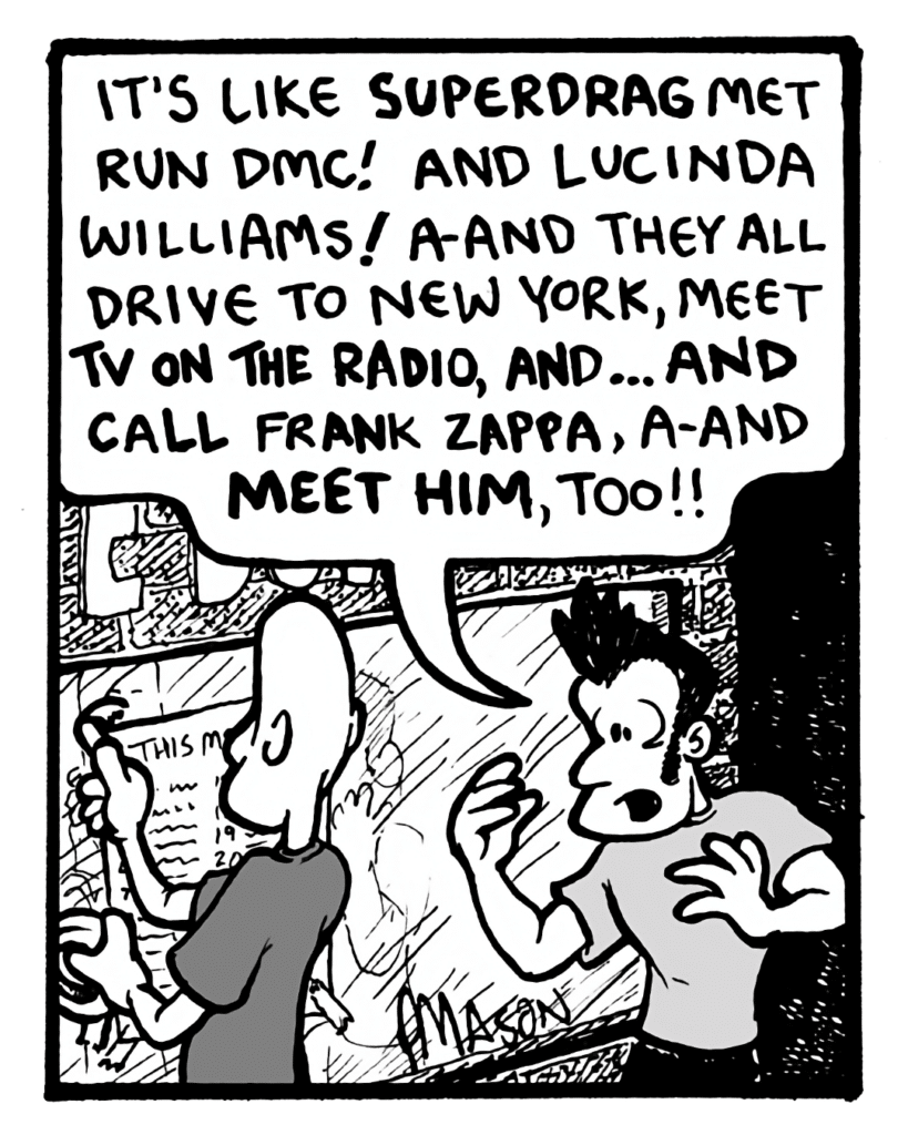 JOHN: It's like Superdrag met Run DMC! And Lucinda Williams! A-and they all drive to New York, meet TV On the Radio, and... and call Frank Zappa, a-and meet him, too!!
