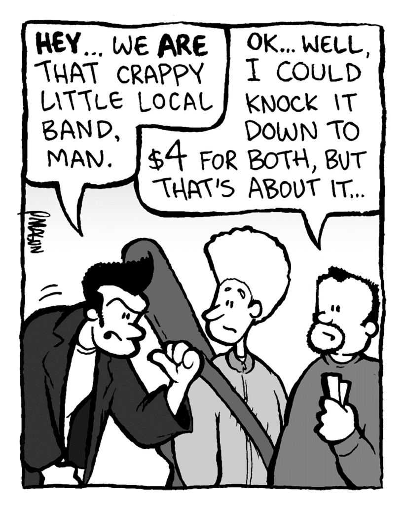 JOHN: Hey... we are that crappy little local band, man.
BEN: OK... well, I could knock it down to $4 for both, but that's about it...