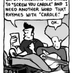 JOHN: OK. I'm finishing the lyrics to "Screw You Carole" and I need another word that rhymes with "Carole".
DAN: OK.