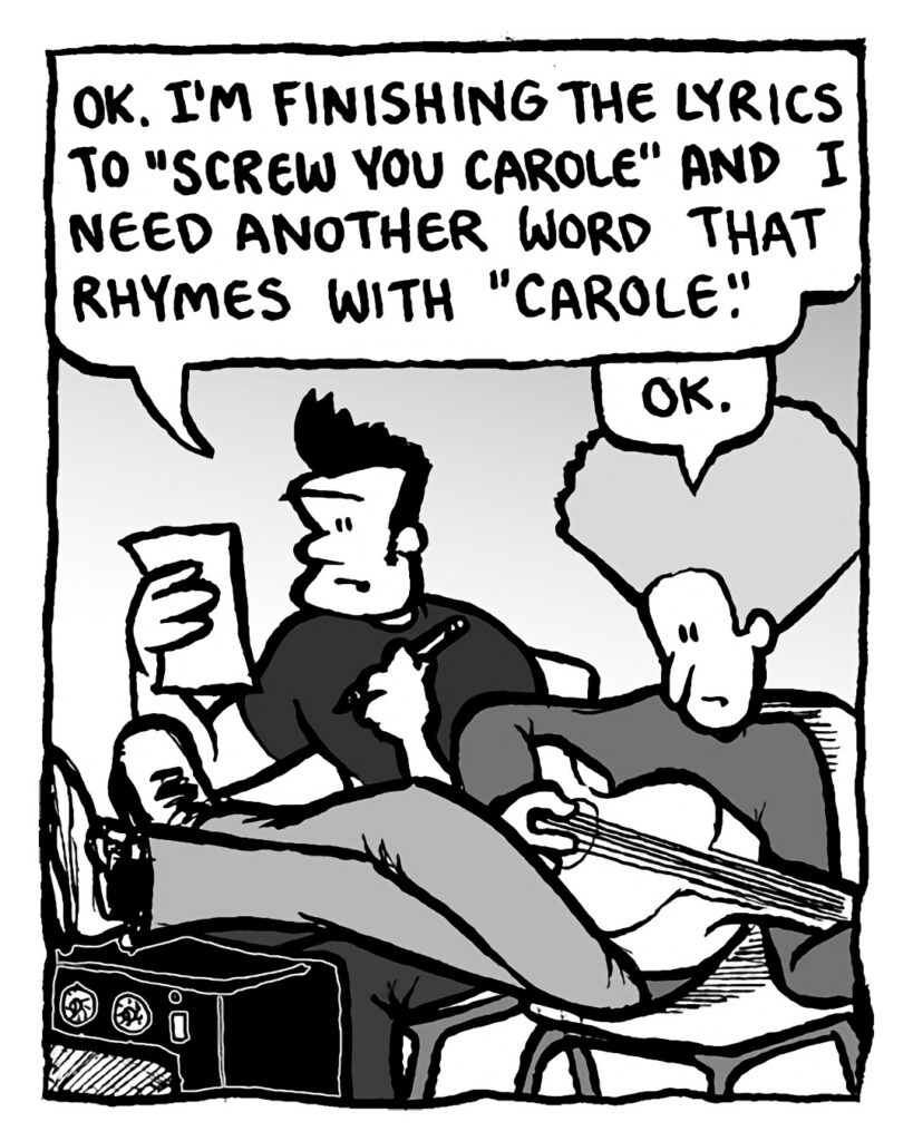 JOHN: OK. I'm finishing the lyrics to "Screw You Carole" and I need another word that rhymes with "Carole".
DAN: OK.