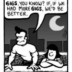 JOHN: We just... we need more gigs, you know? If, if we had more gigs, we'd be better.