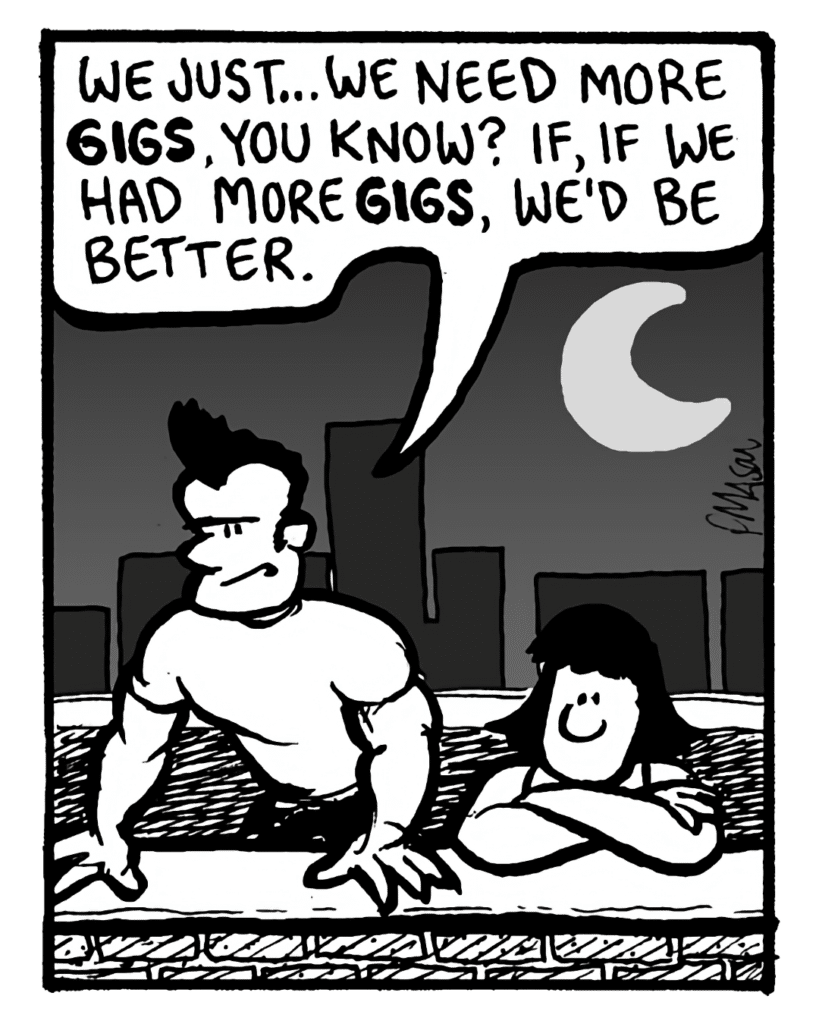 JOHN: We just... we need more gigs, you know? If, if we had more gigs, we'd be better.
