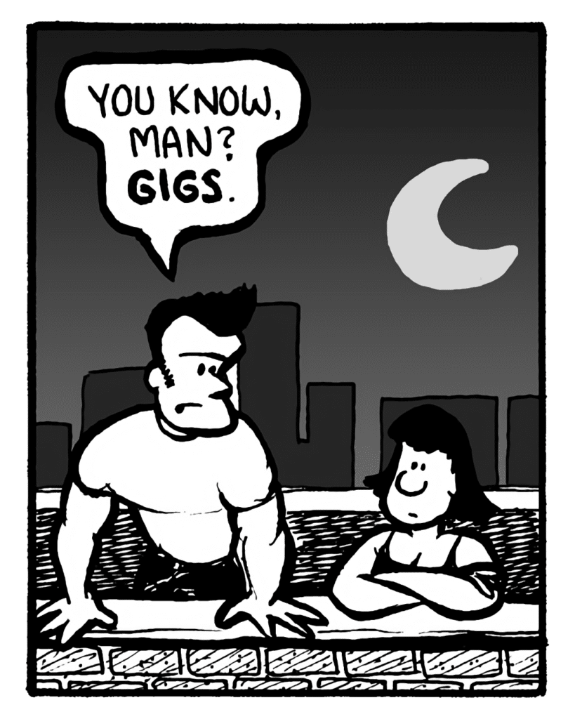 JOHN: You know, man? Gigs.