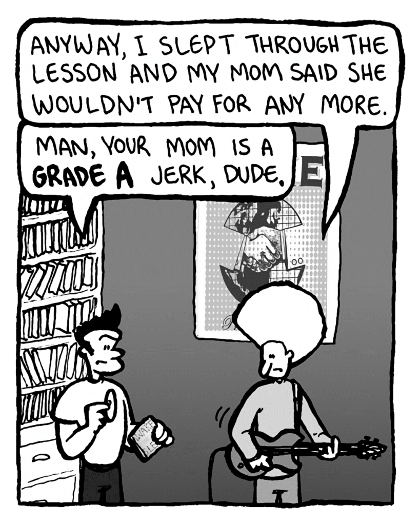DAN: Anyway, I slept through the lesson and my mom said she wouldn't pay for any more.
JOHN: Man, your mom is a Grade A jerk, dude.