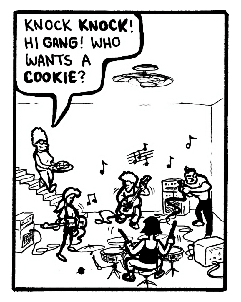 MOM: Knock knock! Hi gang! Who wants a cookie?
JOHN: Mom! We are rehearsing! I told you not to bug us! Come on!