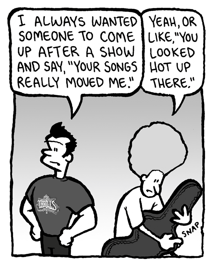 JOHN: I always wanted someone to come up after a show and say, "Your songs really moved me."
DAN: Yeah, or like, "You looked hot up there."