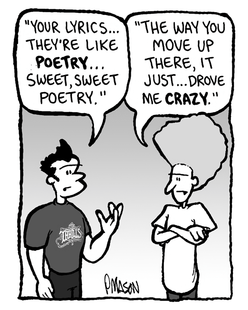 JOHN: "Your lyrics... they're like poetry... sweet, sweet poetry."
DAN: "The way you move up there, it just... drove me crazy."