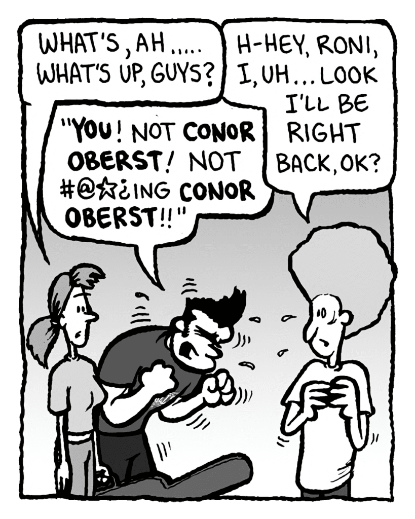 RONI: What's, ah..... What's up, guys?
DAN: H-hey, Roni, I, uh... look I'll be right back, OK?
JOHN: "You! Not Conor Oberst! Not #@*?ing Conor Oberst!!"