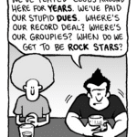 JOHN: We've played clubs around here for years. We've paid our stupid dues. Where's our record deal? Where's our groupies? When do we get to be rock stars?
