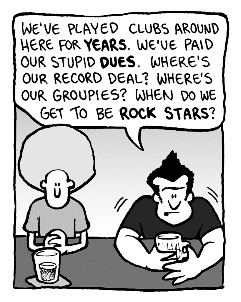 JOHN: We've played clubs around here for years. We've paid our stupid dues. Where's our record deal? Where's our groupies? When do we get to be rock stars?