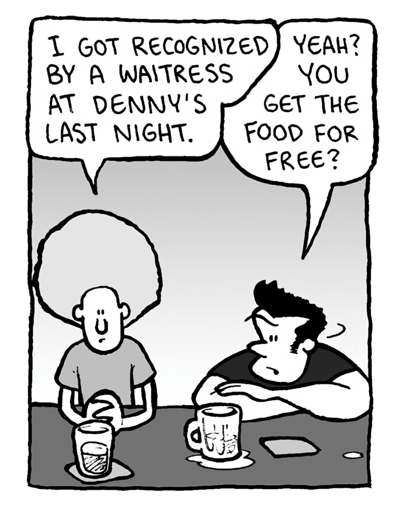 DAN: I got recognized by a waitress at Denny's last night.
JOHN: Yeah? You get the food for free?
