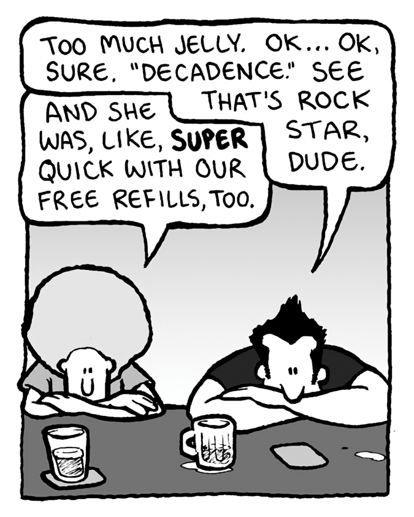 JOHN: Too much jelly. OK... OK, sure. "Decadence." See that's rock star, dude.
DAN: And she was, like, super quick with our free refills, too.
