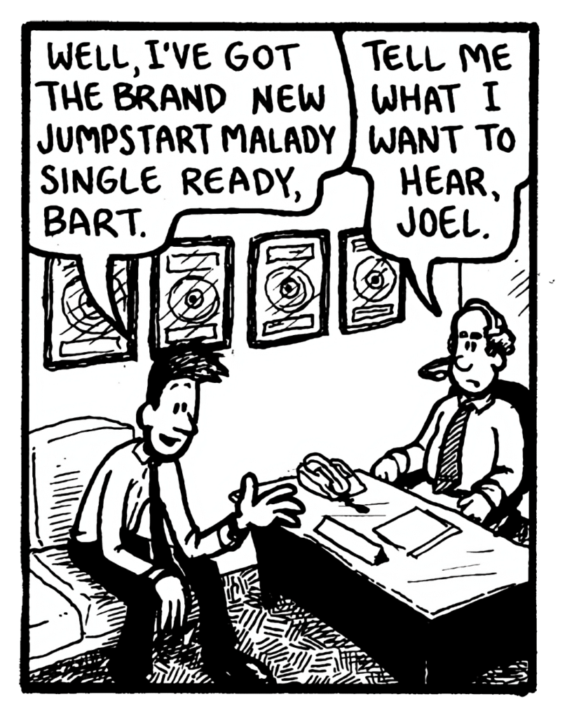 JOEL: Well, I've got the brand new Jumpstart Malady single ready, Bart.
BART: Tell me what I want to hear, Joel.