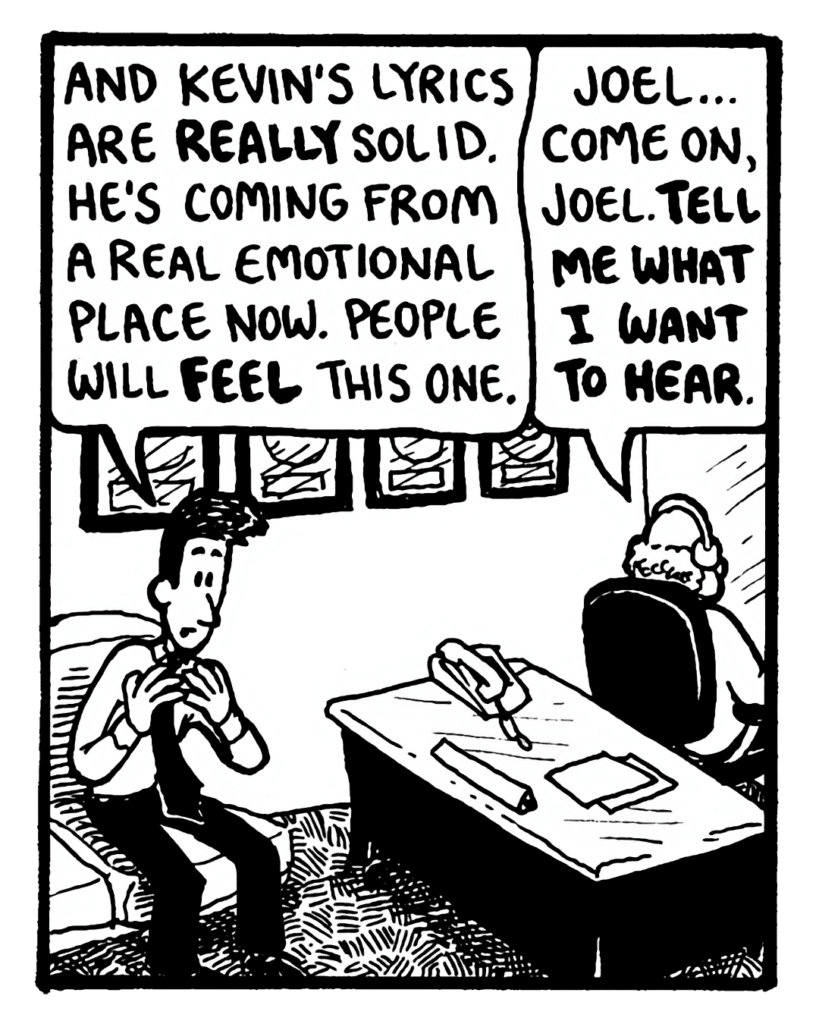 JOEL: And Kevin's lyrics are really solid. He's coming from a real emotional place now. People will feel this one.
BART: Joel... come on, Joel. Tell me what I want to hear.
