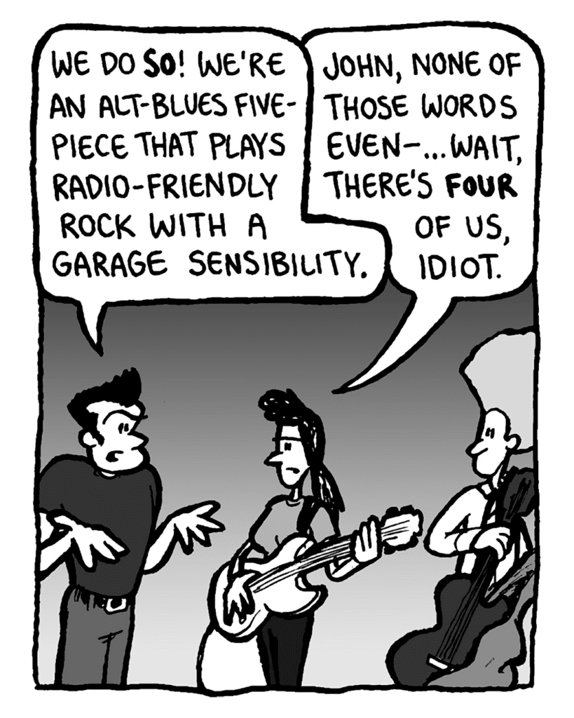 JOHN: We do so! We're an alt-blues five-piece that plays radio-friendly rock with a garage sensibility.
RONI: John, none of those words even-... wait, there's only four of us, idiot.