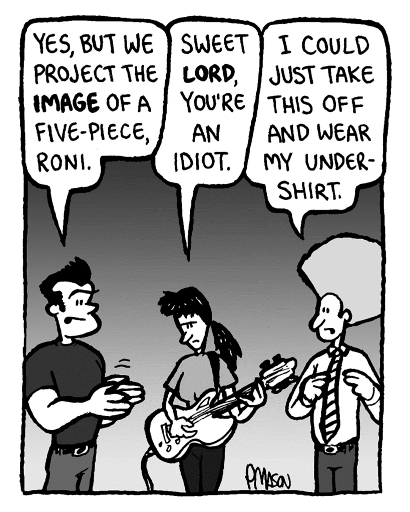 JOHN: Yes, but we project the image of a five-piece, Roni.
RONI: Sweet Lord, you're an idiot.
DAN: I could just take this off and wear my undershirt.