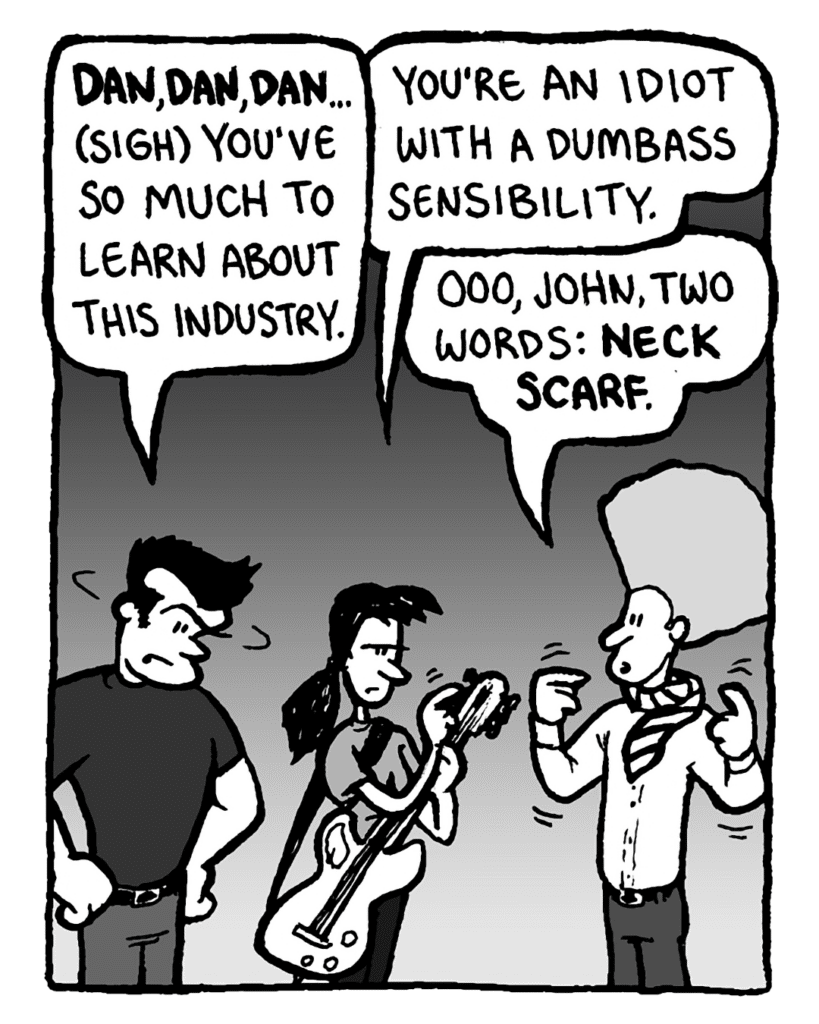 JOHN: Dan, Dan, Dan... (sigh) You've got so much to learn about the industry.
RONI: You're an idiot with a dumbass sensibility.
DAN: Ooo, John, two words: neck scarf.