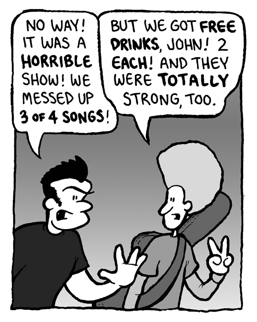 JOHN: No way! It was a horrible show! We messed up 3 of 4 songs!
DAN: But we got free drinks, John! 2 each! And they were totally strong, too.