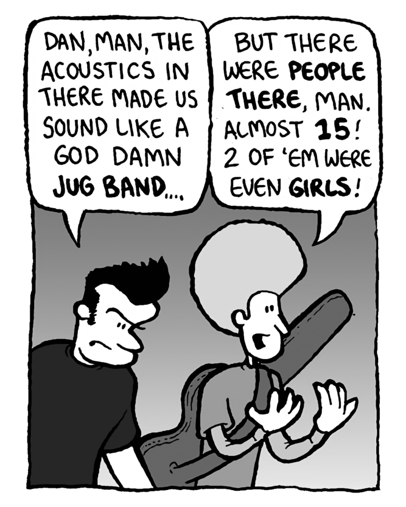 JOHN: Dan, man, the acoustics in there made us sound like a God damn jug band....
DAN: But there were people there, man. Almost 15! 2 of 'em were even girls!