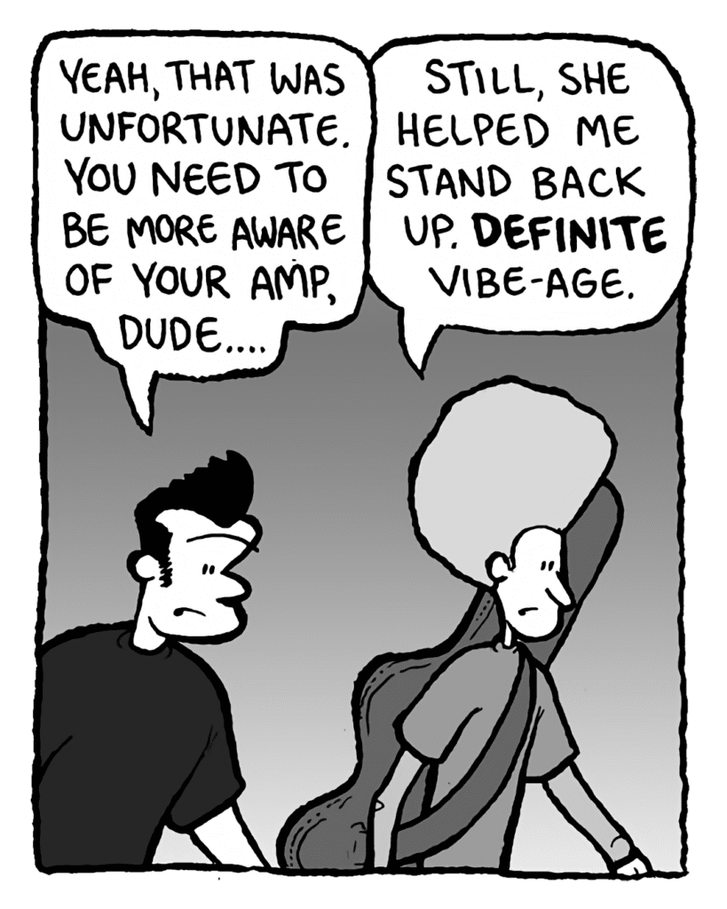 JOHN: Yeah, that was more unfortunate. You need to be more aware of your amp, dude....
DAN: Still, she helped me back up. Definite vibe-age.