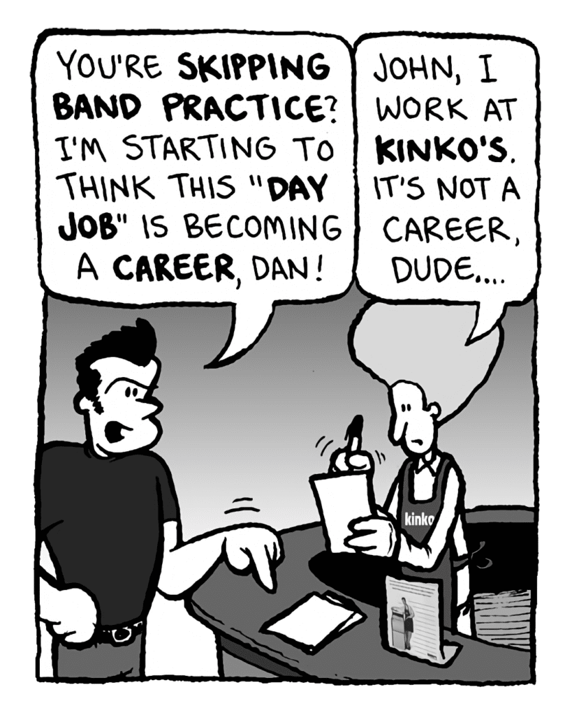 JOHN: You're skipping band practice? I'm starting to think this "day job" is becoming a career, Dan!
DAN: John, I work at Kinko's. It's not a career, dude....