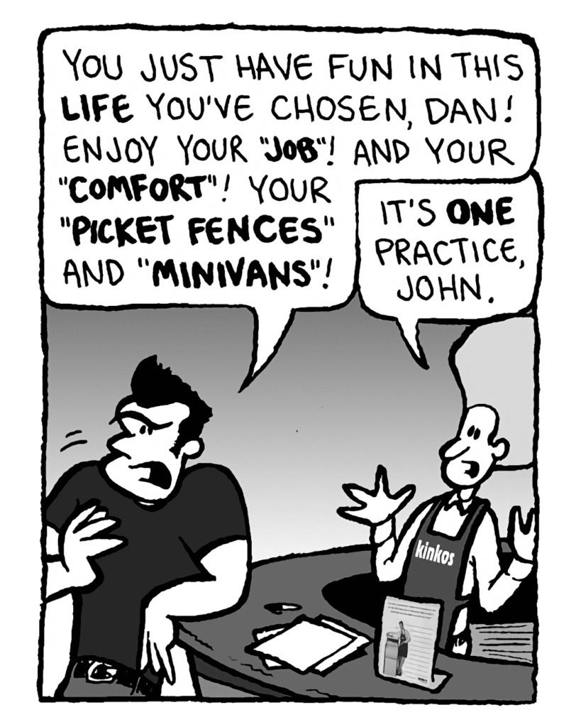 JOHN: You just have fun in this life you've chosen, Dan. Enjoy your "job"! And your "comfort"! Your "picket fences" and "minivans"!
DAN: It's one practice, John!
