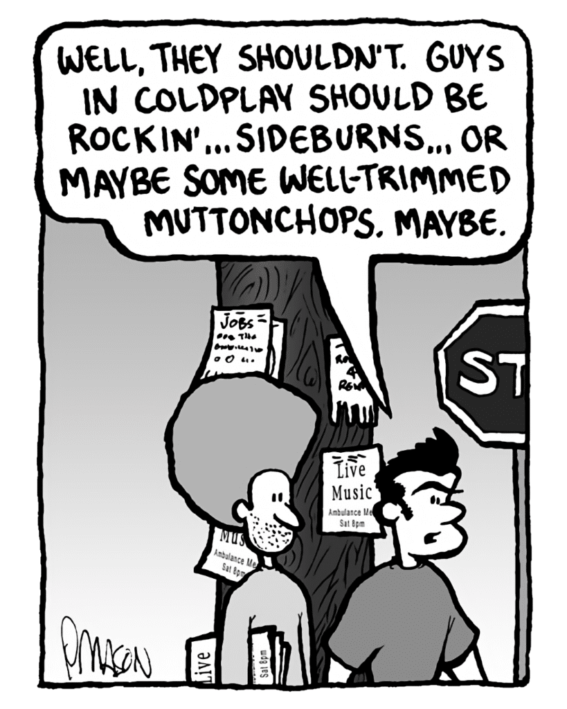 DAN: What about Coldplay? They have beards sometimes.
JOHN: Well, they shouldn't. Guys in Coldplay should be rockin'... sideburns... or maybe some well-trimmed muttonchops. Maybe.