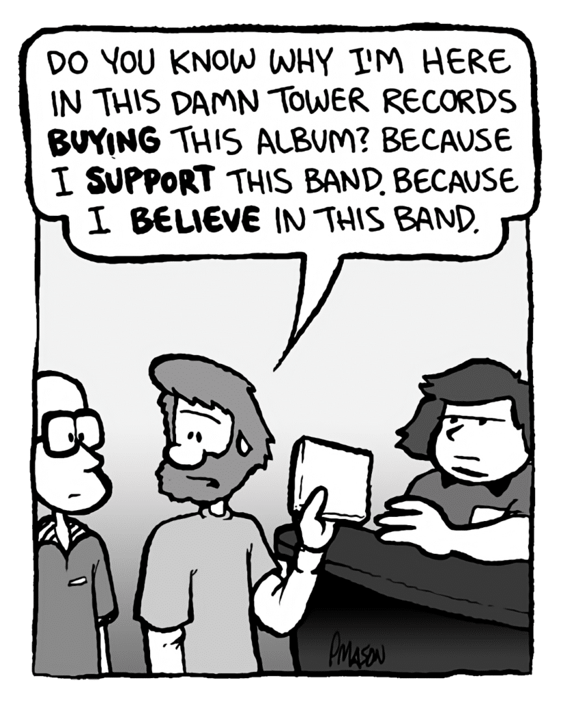 GREG: Do you know why I'm here in this damn Tower Records buying this album? Because I support this band. Because I believe in this band.