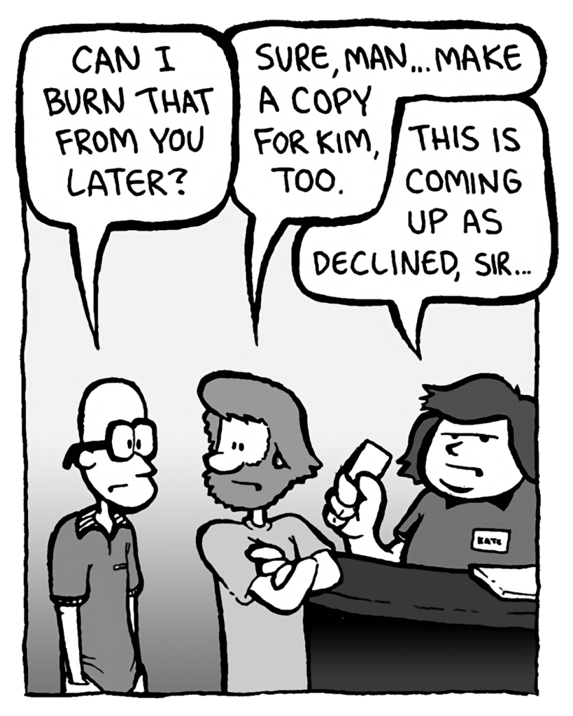 BRETT: Can I burn that from you later?
GREG: Sure, man... make a copy for Kim, too.
CHLORIS: This is coming up as declined, sir.