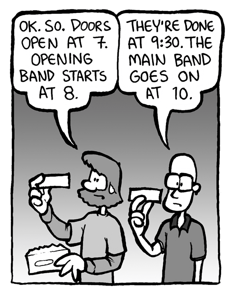 GREG: OK. So. Doors open at 7. Opening band starts at 8.
BRETT: They're done at 9:30. The main band goes on at 10.