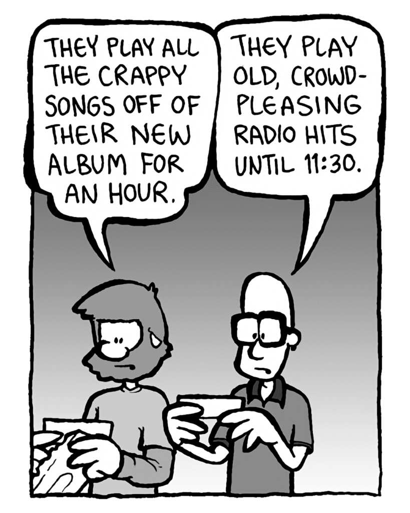 GREG: They play all the crappy songs off their new album for an hour.
BRETT: They play old, crowd-pleasing radio hits until 11:30.
