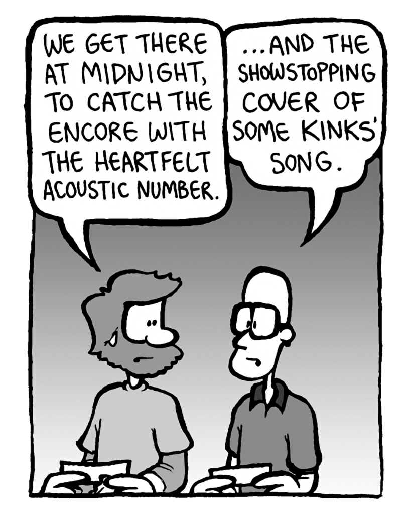 GREG: We get there at midnight, to catch the encore with the heartfelt acoustic number.
BRETT: ...and the showstopping cover of some Kinks' song.