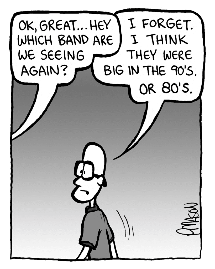 GREG: OK, great... hey, which band are we seeing again?
BRETT: I forget. I think they were big in the 90's. Or 80's.